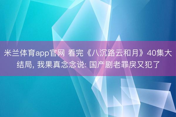 米兰体育app官网 看完《八沉路云和月》40集大结局， 我果真念念说: 国产剧老罪戾又犯了