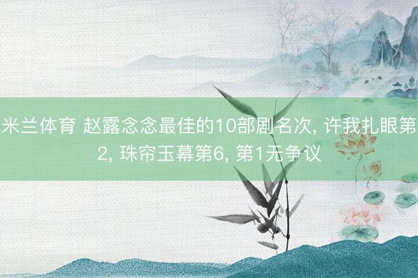 米兰体育 赵露念念最佳的10部剧名次， 许我扎眼第2， 珠帘玉幕第6， 第1无争议