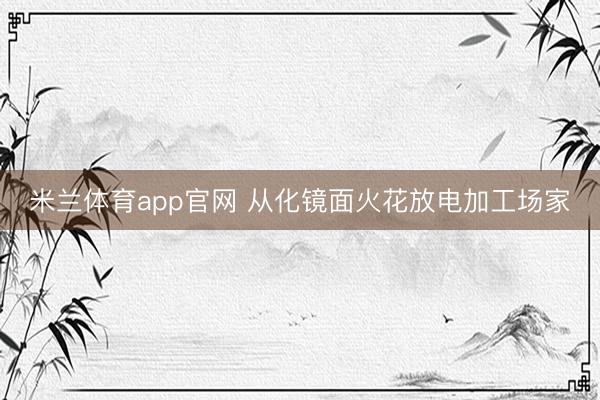 米兰体育app官网 从化镜面火花放电加工场家