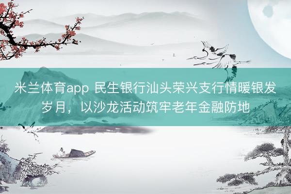 米兰体育app 民生银行汕头荣兴支行情暖银发岁月，以沙龙活动筑牢老年金融防地