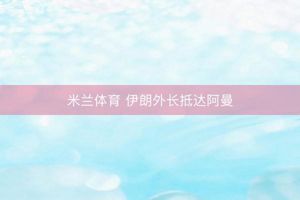 米兰体育 伊朗外长抵达阿曼