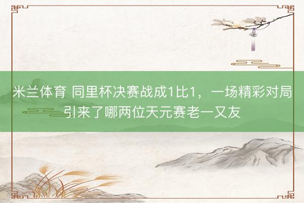 米兰体育 同里杯决赛战成1比1，一场精彩对局引来了哪两位天元赛老一又友