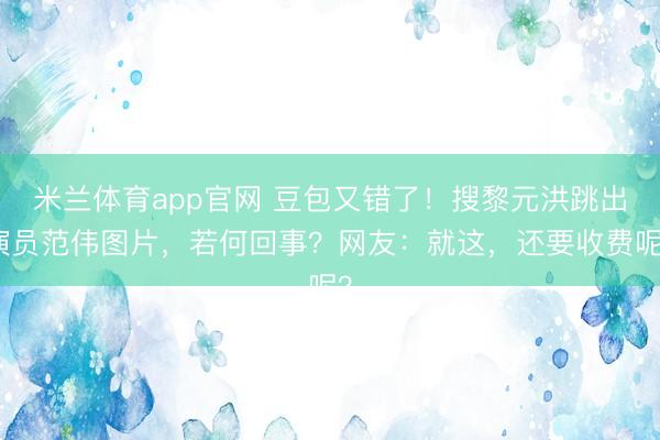 米兰体育app官网 豆包又错了！搜黎元洪跳出演员范伟图片，若何回事？网友：就这，还要收费呢？