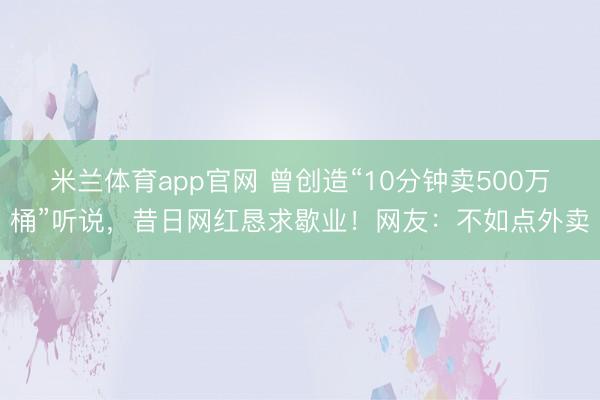米兰体育app官网 曾创造“10分钟卖500万桶”听说，昔日网红恳求歇业！网友：不如点外卖