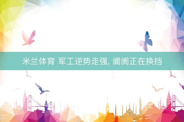 米兰体育 军工逆势走强, 阛阓正在换挡