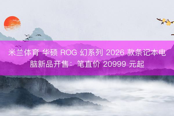 米兰体育 华硕 ROG 幻系列 2026 款条记本电脑新品开售：笔直价 20999 元起