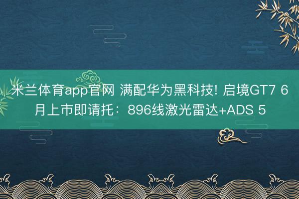 米兰体育app官网 满配华为黑科技! 启境GT7 6月上市即请托：896线激光雷达+ADS 5